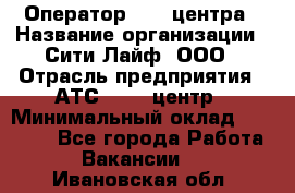 Оператор Call-центра › Название организации ­ Сити Лайф, ООО › Отрасль предприятия ­ АТС, call-центр › Минимальный оклад ­ 24 000 - Все города Работа » Вакансии   . Ивановская обл.